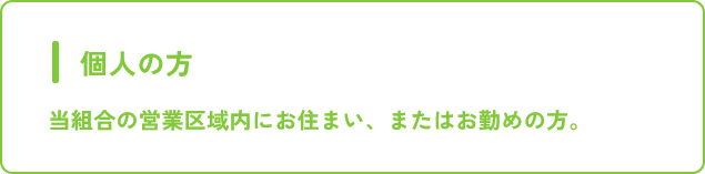 個人の方 当組合の営業区域内にお住まい、またはお勤めの方。