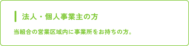 法人・個人事業主の方 当組合の営業区域内に事業所をお持ちの方。