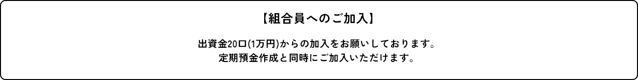 【組合員へのご加入】 出資金20口(1万円)からの加入をお願いしております。
定期預金作成と同時にご加入いただけます。