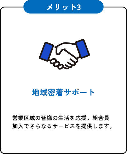 メリット3 地域密着サポート 営業区域の皆様の生活を応援。組合員加入でさらなるサービスを提供します。